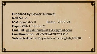 Prepared by Gayatri Nimavat
Roll No. :6
M.A. semester 3 Batch : 2022-24
Paper 204: Criticism 2
Email id : gayatrinimavat128@gmail.com
Enrollment no. : 4069206420220019
Submitted to the Department of English, MKBU
 