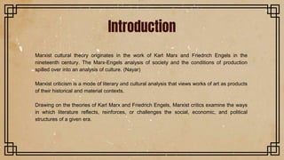 Marxist cultural theory originates in the work of Karl Marx and Friedrich Engels in the
nineteenth century. The Marx-Engels analysis of society and the conditions of production
spilled over into an analysis of culture. (Nayar)
Marxist criticism is a mode of literary and cultural analysis that views works of art as products
of their historical and material contexts.
Drawing on the theories of Karl Marx and Friedrich Engels, Marxist critics examine the ways
in which literature reflects, reinforces, or challenges the social, economic, and political
structures of a given era.
Introduction
 
