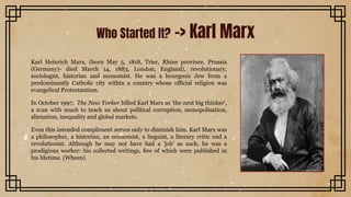 Karl Heinrich Marx, (born May 5, 1818, Trier, Rhine province, Prussia
(Germany)- died March 14, 1883, London, England), revolutionary,
sociologist, historian and economist. He was a bourgeois Jew from a
predominantly Catholic city within a country whose official religion was
evangelical Protestantism.
In October 1997, The New Yorker billed Karl Marx as 'the next big thinker',
a man with much to teach us about political corruption, monopolisation,
alienation, inequality and global markets.
Even this intended compliment serves only to diminish him. Karl Marx was
a philosopher, a historian, an economist, a linguist, a literary critic and a
revolutionist. Although he may not have had a 'job' as such, he was a
prodigious worker: his collected writings, few of which were published in
his lifetime. (Wheen)
Who Started It? -> Karl Marx
 