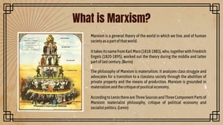 What is Marxism?
Marxism is a general theory of the world in which we live, and of human
societyasapartofthatworld.
IttakesitsnamefromKarlMarx(1818-1883),who,togetherwithFriedrich
Engels (1820-1895), worked out the theory during the middle and latter
partoflastcentury.(Burns)
The philosophy of Marxism is materialism. It analyzes class struggle and
advocates for a transition to a classless society through the abolition of
private property and the means of production. Marxism is grounded in
materialismandthecritiqueofpoliticaleconomy.
AccordingtoLeninthereareThreeSourcesandThreeComponentPartsof
Marxism: materialist philosophy, critique of political economy and
socialistpolitics.(Lenin)
 