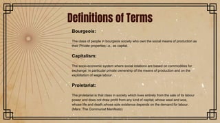 Bourgeois:
The class of people in bourgeois society who own the social means of production as
their Private properties i.e., as capital.
Capitalism:
The socio-economic system where social relations are based on commodities for
exchange, in particular private ownership of the means of production and on the
exploitation of wage labour.
Proletariat:
The proletariat is that class in society which lives entirely from the sale of its labour
power and does not draw profit from any kind of capital; whose weal and woe,
whose life and death,whose sole existence depends on the demand for labour.
(Marx: The Communist Manifesto)
Definitions of Terms
 