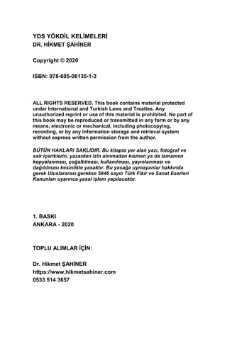 YDS YÖKDİL KELİMELERİ
DR. HİKMET ŞAHİNER
Copyright © 2020
ISBN: 978-605-06135-1-3
ALL RIGHTS RESERVED. This book contains material protected
under International and Turkish Laws and Treaties. Any
unauthorized reprint or use of this material is prohibited. No part of
this book may be reproduced or transmitted in any form or by any
means, electronic or mechanical, including photocopying,
recording, or by any information storage and retrieval system
without express written permission from the author.
BÜTÜN HAKLARI SAKLIDIR. Bu kitapta yer alan yazı, fotoğraf ve
sair içeriklerin, yazardan izin alınmadan kısmen ya da tamamen
kopyalanması, çoğaltılması, kullanılması, yayınlanması ve
dağıtılması kesinlikle yasaktır. Bu yasağa uymayanlar hakkında
gerek Uluslararası gerekse 5846 sayılı Türk Fikir ve Sanat Eserleri
Kanunları uyarınca yasal işlem yapılacaktır.
1. BASKI
ANKARA - 2020
TOPLU ALIMLAR İÇİN:
Dr. Hikmet ŞAHİNER
https://www.hikmetsahiner.com
0533 514 3657
 