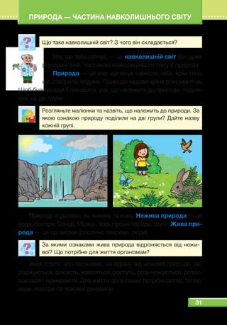 31
ПРИРОДА — ЧАСТИНА НАВКОЛИШНЬОГО СВІТУ
Що таке навколишній світ? З чого він складається?
Усе, що тебе оточує, — це навколишній світ. Він дуже
різноманітний. Частиною навколишнього світу є природа.
Природа — це все, що існує навколо тебе, крім того,
що створила людина. Природа надзвичайно різноманітна.
Щоб було краще її пізнавати, усе, що належить до природи, поділя-
ють на дві групи.
Розгляньте малюнки та назвіть, що належить до природи. За
якою ознакою природу поділили на дві групи? Дайте назву
кожній групі.
Природу поділяють на неживу та живу. Нежива природа — це
вода, повітря, Сонце, Місяць, зорі, гірські породи, ґрунт. Жива при-
рода — це організми (рослини, тварини, люди).
За якими ознаками жива природа відрізняється від нежи-
вої? Що потрібне для життя організмам?
Живі істоти, або організми, на відміну від неживої природи, на-
роджуються, дихають, живляться, ростуть, розмножуються, розви-
ваються і відмирають. Для життя організмам потрібні світло, тепло,
вода, повітря та поживні речовини.
 