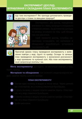 57
ЕКСПЕРИМЕНТ (ДОСЛІД).
ВПРАВЛЯННЯ У СКЛАДАННІ ПЛАНУ ЕКСПЕРИМЕНТУ
Що таке експеримент? Які прилади допомагають проводи-
ти досліди з тілами та явищами природи?
Експеримент, або дослід, передбачає
вивчення тіл і явищ природи в спеціально
створених умовах. За допомогою дослідів
ти можеш впливати на тіла, щоб більше
про них дізнатися.
Щоб провести дослід, потрібно на-
самперед спланувати, які матеріали й
обладнання знадобляться, установити
послідовність дій.
Прочитай зразок плану проведення експерименту з вияв-
лення повітря у воді, ґрунті та крейді. Склади та запиши
план проведення експерименту з визначення розчинності
у воді крохмалю та кухонної солі. Або план експерименту,
який запропонує вчитель / -ка.
Мета експерименту: дослідити, чи міститься повітря у воді,
ґрунті, крейді.
Матеріали та обладнання: три склянки з водопровідною во-
дою, шматок ґрунту, шматок крейди.
ПЛАН ЕКСПЕРИМЕНТУ
1 	Постав одну склянку з водою в тепле місце. Через деякий
час спостерігай, як у склянці з’являться бульбашки.
2 	У другу склянку з водою опусти шматок ґрунту. Спостері-
гай, як у воді з’явилися бульбашки.
3 	У третю склянку з водою опусти шматок крейди. Спостері-
гай, як у воді з’явилися бульбашки.
4 	 Зроби висновок.
 