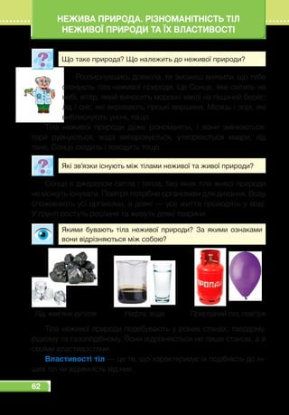 62
НЕЖИВА ПРИРОДА. РІЗНОМАНІТНІСТЬ ТІЛ
НЕЖИВОЇ ПРИРОДИ ТА ЇХ ВЛАСТИВОСТІ
Що таке природа? Що належить до неживої природи?
Роззирнувшись довкола, ти зможеш виявити, що тебе
оточують тіла неживої природи. Це Сонце, яке світить на
небі; вітер, який виносить морські хвилі на піщаний берег;
лід і сніг, які вкривають гірські вершини; Місяць і зорі, які
виблискують уночі, тощо.
Тіла неживої природи дуже різноманітні, і вони змінюються:
гори руйнуються, вода випаровується, утворюються хмари, лід
тане, Сонце сходить і заходить тощо.
Які зв’язки існують між тілами неживої та живої природи?
Сонце є джерелом світла і тепла, без яких тіла живої природи
не можуть існувати. Повітря потрібне організмам для дихання. Воду
споживають усі організми, а деякі — усе життя проводять у воді.
У ґрунті ростуть рослини та живуть деякі тварини.
Якими бувають тіла неживої природи? За якими ознаками
вони відрізняються між собою?
Природний газ, повітряЛід, кам’яне вугілля Нафта, вода
Тіла неживої природи перебувають у різних станах: твердому,
рідкому та газоподібному. Вони відрізняються не лише станом, а й
своїми властивостями.
Властивості тіл — це те, що характеризує їх подібність до ін-
ших тіл чи відмінність від них. 
 