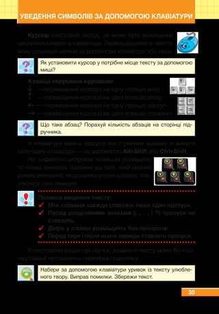 35
УВЕДЕННЯ СИМВОЛІВ ЗА ДОПОМОГОЮ КЛАВІАТУРИ
Курсор (текстовий) указує, де може бути розміщений
наступний символ із клавіатури. Переміщуватися в тексто-
вому документі можна за допомогою клавіатури або миші.
Як установити курсор у потрібне місце тексту за допомогою
миші?
Клавіші керування курсором:
	 — переміщення курсора на одну позицію вниз
	 — переміщення курсора на одну позицію вгору
	— переміщення курсора на одну позицію ліворуч
	— переміщення курсора на одну позицію праворуч
Що таке абзац? Порахуй кількість абзаців на сторінці під-
ручника.
Із клавіатури можна вводити текст різними мовами, а змінити
розкладку клавіатури — за допомогою Alt+Shift або Ctrl+Shift.
На алфавітно-цифрових клавішах розміщено
по кілька символів. Залежно від того, який мовний
режим увімкнено, якщо натиснути на клавішу, з’яв-
ляються різні символи.
Правила введення тексту:
99 Між словами завжди ставлять лише один пропуск.
99 Перед розділовими знаками (; : . , ! ?) пропуск не
ставлять.
99 Дефіс у словах розміщують без пропусків.
99 Перед тире і після нього завжди ставлять пропуск.
У текстовому редакторі під час уведення тексту може бути на-
лаштована автоматична перевірка правопису.
Набери за допомогою клавіатури уривок із тексту улюбле-
ного твору. Виправ помилки. Збережи текст.
 