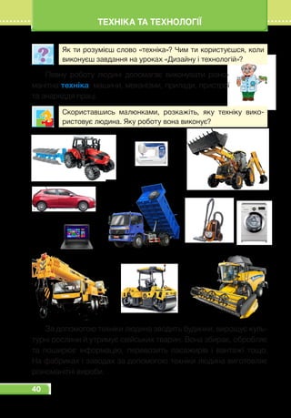 40
ТЕХНІКА ТА ТЕХНОЛОГІЇ
Як ти розумієш слово «техніка»? Чим ти користуєшся, коли
виконуєш завдання на уроках «Дизайну і технологій»?
Певну роботу людині допомагає виконувати різно-
манітна техніка: машини, механізми, прилади, пристрої
та знаряддя праці.
Скориставшись малюнками, розкажіть, яку техніку вико-
ристовує людина. Яку роботу вона виконує?
За допомогою техніки людина зводить будинки, вирощує куль-
турні рослини й утримує свійських тварин. Вона збирає, обробляє
та поширює інформацію, перевозить пасажирів і вантажі тощо.
На фабриках і заводах за допомогою техніки людина виготовляє
різноманітні вироби.
 
