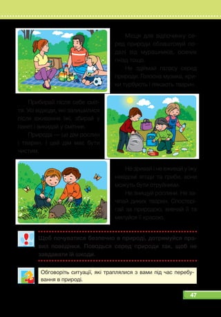 47
Щоб почуватися безпечно в природі, дотримуйся пра­
вил поведінки. Поводься серед природи так, щоб не
завдавати їй шкоди.
Обговоріть ситуації, які траплялися з вами під час перебу-
вання в природі.
Місця для відпочинку се-
ред природи облаштовуй по-
далі від мурашників, осиних
гнізд тощо.
Не здіймай галасу серед
природи. Голосна музика, кри-
ки турбують і лякають тварин.
Прибирай після себе сміт-
тя. Усі відходи, які залишилися
після вживання їжі, збирай у
пакет і викидай у смітник.
Природа — це дім рослин
і тварин. І цей дім має бути
чистим.
Не зривай і не вживай у їжу
невідомі ягоди та гриби, вони
можуть бути отруйними.
Не знищуй рослини. Не за-
чіпай диких тварин. Спостері-
гай за природою, вивчай її та
милуйся її красою.
 
