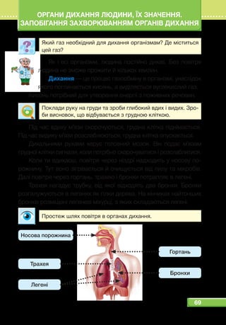 69
ОРГАНИ ДИХАННЯ ЛЮДИНИ, ЇХ ЗНАЧЕННЯ.
ЗАПОБІГАННЯ ЗАХВОРЮВАННЯМ ОРГАНІВ ДИХАННЯ
Який газ необхідний для дихання організмам? Де міститься
цей газ?
Як і всі організми, людина постійно дихає. Без повітря
людина не зможе прожити й кількох хвилин.
Дихання — це процес газообміну в організмі, унаслідок
якого поглинається кисень, а виділяється вуглекислий газ.
Кисень потрібний для утворення енергії з поживних речовин.
Поклади руку на груди та зроби глибокий вдих і видих. Зро-
би висновок, що відбувається з грудною кліткою.
Під час вдиху м’язи скорочуються, грудна клітка піднімається.
Під час видиху м’язи розслаблюються, грудна клітка опускається.
Дихальними рухами керує головний мозок. Він подає м’язам
грудної клітки сигнали, коли потрібно скорочуватися і розслаблятися.
Коли ти вдихаєш, повітря через ніздрі надходить у носову по-
рожнину. Тут воно зігрівається й очищується від пилу та мікробів.
Далі повітря через гортань, трахею і бронхи потрапляє в легені.
Трахея нагадує трубку, від якої відходять два бронхи. Бронхи
розгалужуються в легенях як гілки дерева. На кінчиках найтонших
бронхів розміщені легеневі міхурці, з яких складаються легені.
Простеж шлях повітря в органах дихання.
Гортань
Бронхи
Носова порожнина
Трахея
Легені
 