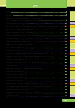 141
ЗМІСТ
Гриби..................................................................................................................4
Бактерії..............................................................................................................6
Значення організмів у природі та житті людини.
Охорона рослинного і тваринного світу...........................................................8
Ялинка-веселинка............................................................................................11
Властивості об’єкта. Створення моделі об’єкта за заданими властивостями...12
Ліс — природне угруповання..........................................................................13
Луки — природне угруповання.......................................................................16
Прісна водойма — природне угруповання.....................................................18
Пташки взимку................................................................................................20
Зміна значень властивостей тексту як об’єкта (колір, шрифт, накреслення)...21
Море — природне угруповання......................................................................22
Червона книга України....................................................................................24
Торбинка-сіточка.............................................................................................26
Текстові редактори. Середовища для читання текстів..................................27
Людина — частина природи. Роль природи в житті людини.........................28
Вплив людини на природу...............................................................................30
Професії, пов’язані з діяльністю людини в природі........................................32
Зимова казка...................................................................................................34
Уведення символів за допомогою клавіатури................................................35
Властивості матеріалів....................................................................................36
Використання матеріалів.................................................................................38
Техніка та технології.........................................................................................40
Сніговичок з ниточок.......................................................................................42
Редагування. Основні команди редагування..................................................43
Винаходи людства та їх вплив на життєдіяльність людини...........................44
Правила поведінки в природі..........................................................................46
Ощадливе використання природних ресурсів...............................................48
Індійський слон................................................................................................50
 