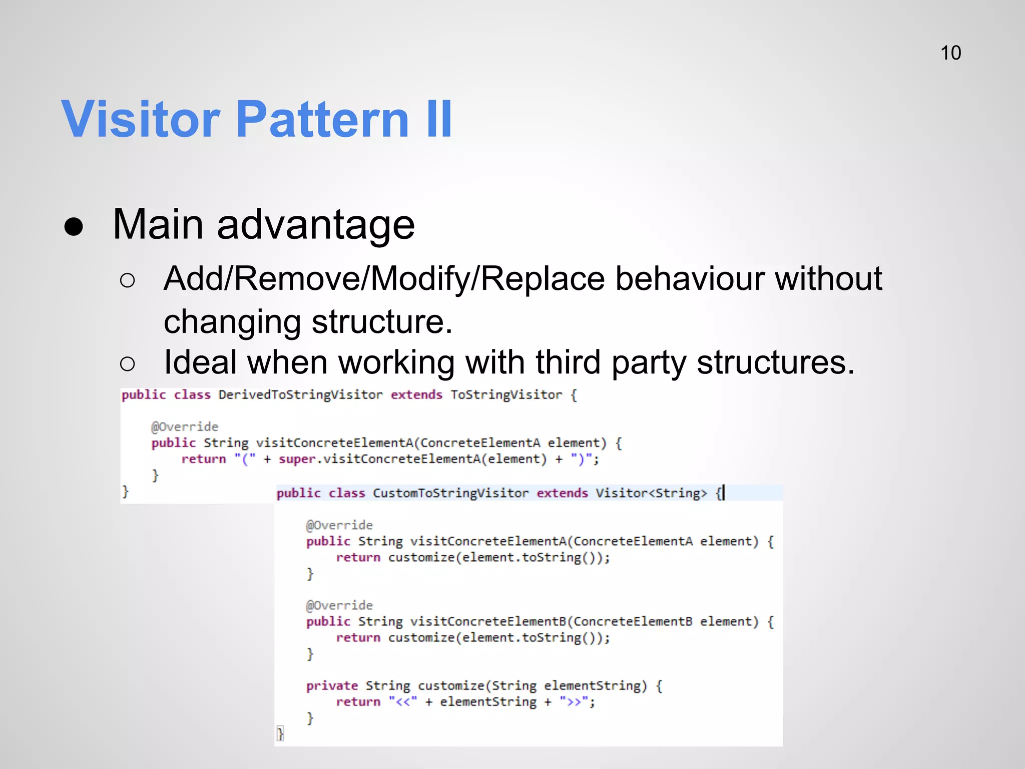 10

Visitor Pattern II
● Main advantage
○ Add/Remove/Modify/Replace behaviour without
changing structure.
○ Ideal when working with third party structures.

 
