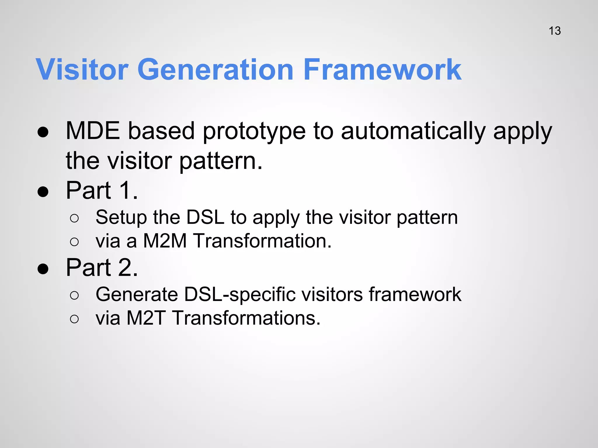 13

Visitor Generation Framework
● MDE based prototype to automatically apply
the visitor pattern.
● Part 1.
○ Setup the DSL to apply the visitor pattern
○ via a M2M Transformation.

● Part 2.
○ Generate DSL-specific visitors framework
○ via M2T Transformations.

 