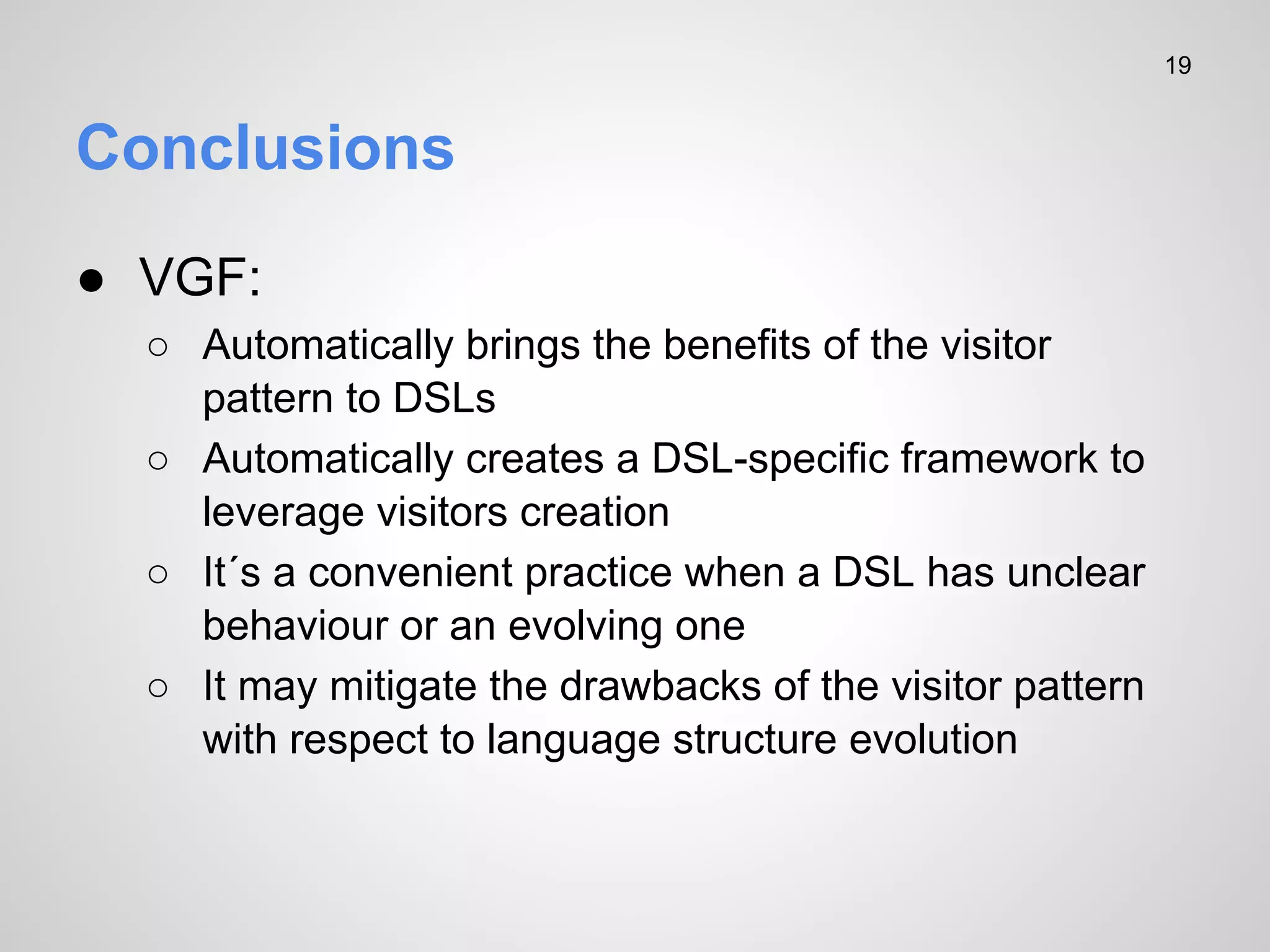 19

Conclusions
● VGF:
○ Automatically brings the benefits of the visitor
pattern to DSLs
○ Automatically creates a DSL-specific framework to
leverage visitors creation
○ It´s a convenient practice when a DSL has unclear
behaviour or an evolving one
○ It may mitigate the drawbacks of the visitor pattern
with respect to language structure evolution

 