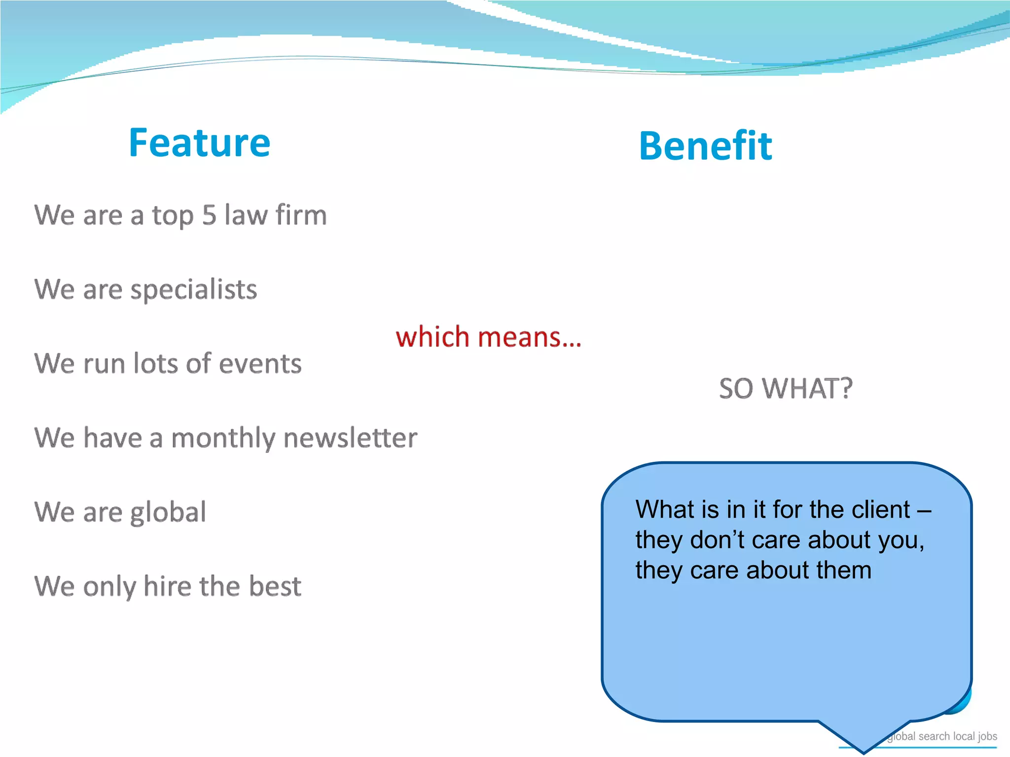 Feature Benefit What is in it for the client – they don’t care about you, they care about them 