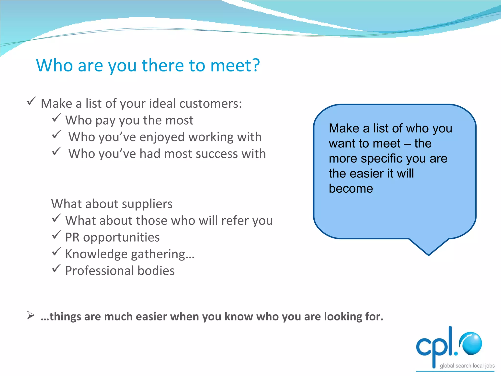 Starting Point – who would I like to meet? Make a list of your ideal customers: Who pay you the most Who you’ve enjoyed working with Who you’ve had most success with What about suppliers What about those who will refer you PR opportunities Knowledge gathering… Professional bodies … things are much easier when you know who you are looking for. Who are you there to meet? Make a list of who you want to meet – the more specific you are the easier it will become 