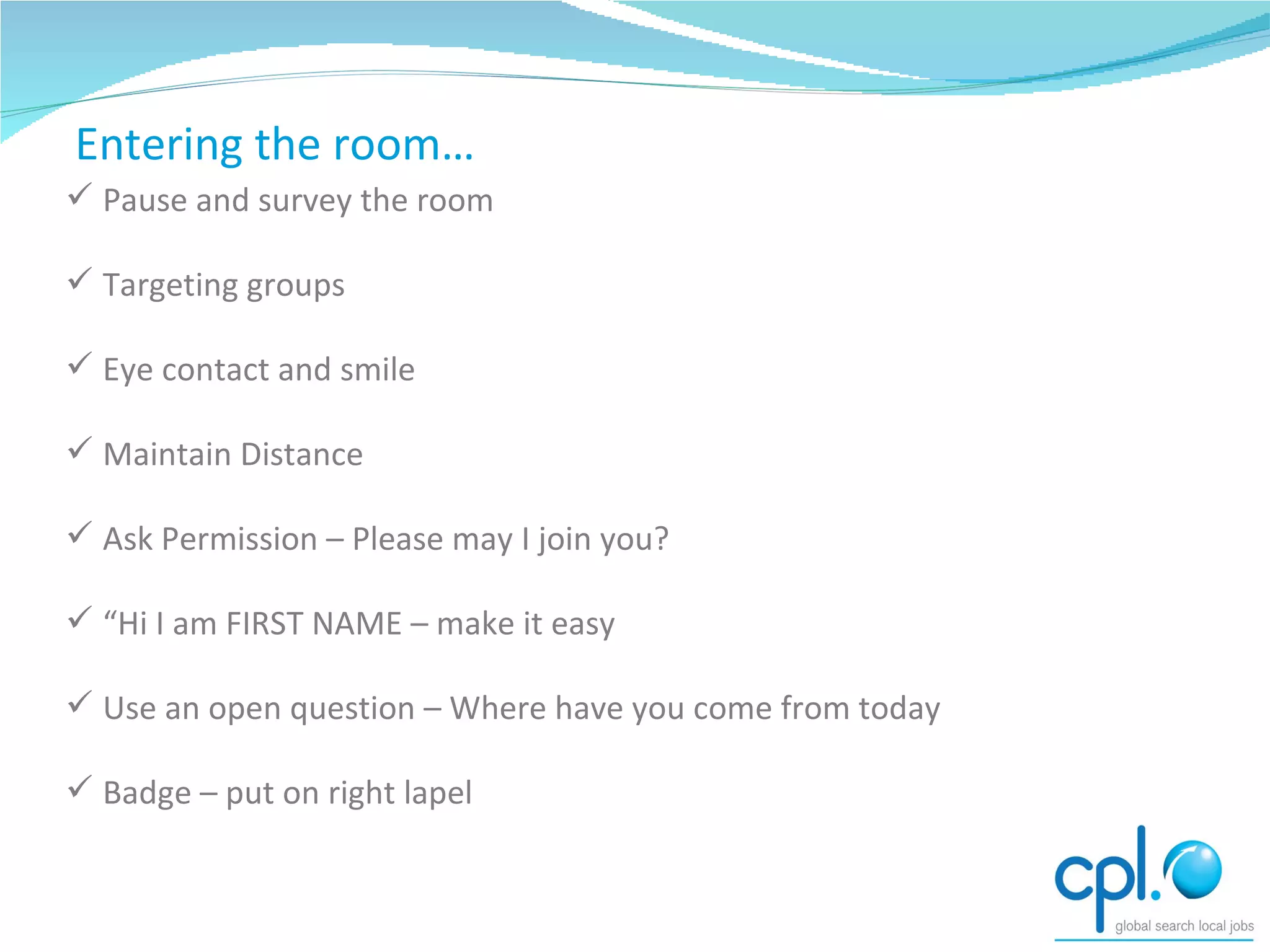 How to start networking Pause and survey the room Targeting groups Eye contact and smile Maintain Distance Ask Permission – Please may I join you? “ Hi I am FIRST NAME – make it easy Use an open question – Where have you come from today Badge – put on right lapel Entering the room… 