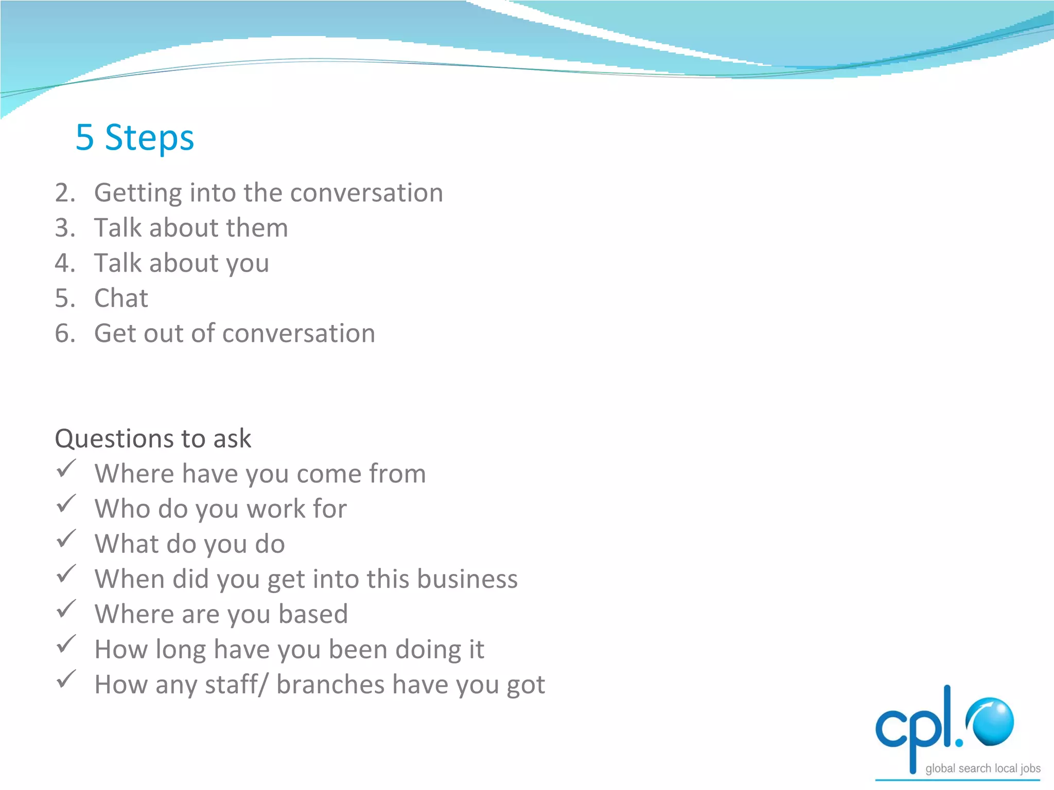 Getting into the conversation Talk about them Talk about you Chat  Get out of conversation Questions to ask Where have you come from Who do you work for What do you do When did you get into this business Where are you based How long have you been doing it How any staff/ branches have you got 5 Steps 