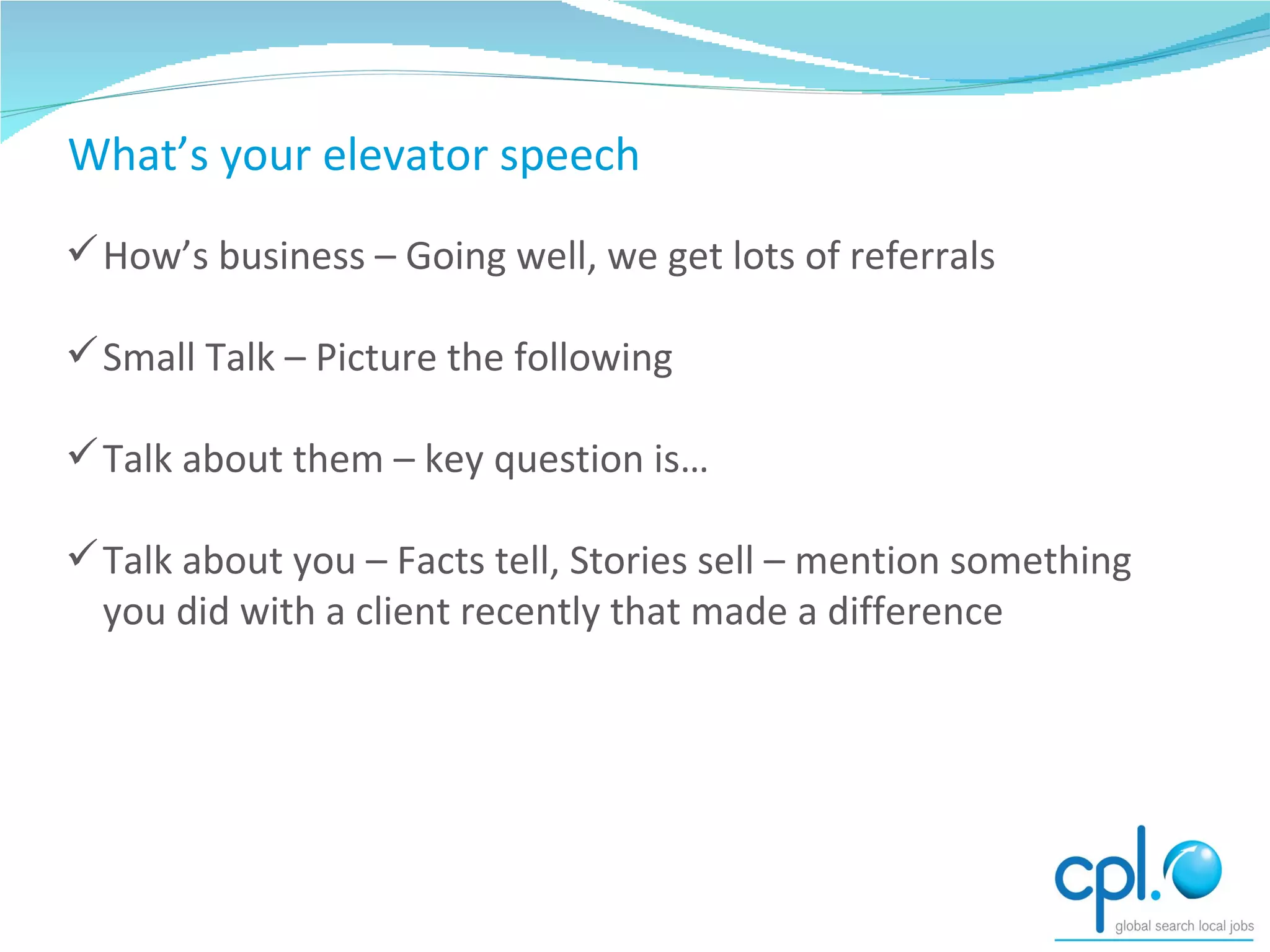 Conversing How’s business – Going well, we get lots of referrals Small Talk – Picture the following Talk about them – key question is… Talk about you – Facts tell, Stories sell – mention something you did with a client recently that made a difference What’s your elevator speech 
