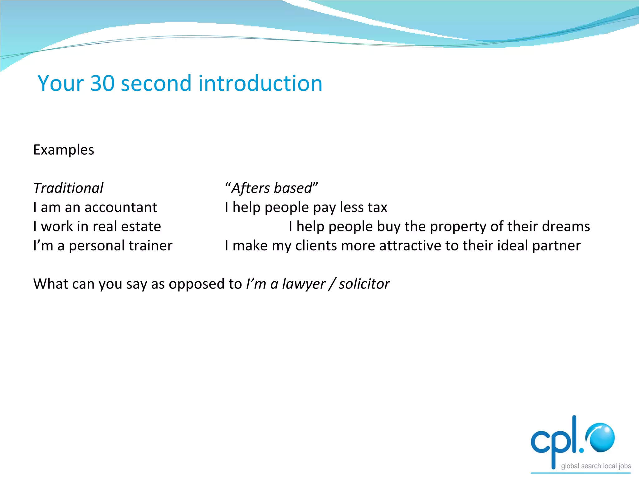 Exercises Examples Traditional “ Afters   based ” I am an accountant I help people pay less tax I work in real estate I help people buy the property of their dreams I’m a personal trainer I make my clients more attractive to their ideal partner What can you say as opposed to  I’m a lawyer / solicitor Your 30 second introduction 