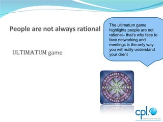 Ultimatum  game The ultimatum game highlights people are not rational– that’s why face to face networking and meetings is the only way you will really understand your client 
