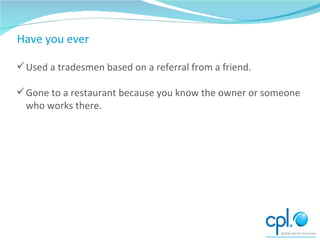 Have you ever Used a tradesmen based on a referral from a friend. Gone to a restaurant because you know the owner or someone who works there. 