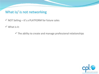 What is/ is not networking NOT Selling – it’s a PLATFORM for future sales What is it: The ability to create and manage professional relationships What is/ is not networking 