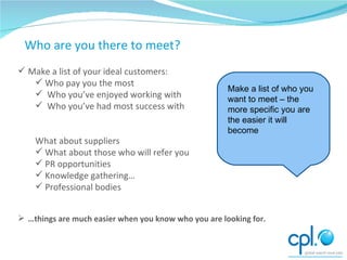Starting Point – who would I like to meet? Make a list of your ideal customers: Who pay you the most Who you’ve enjoyed working with Who you’ve had most success with What about suppliers What about those who will refer you PR opportunities Knowledge gathering… Professional bodies … things are much easier when you know who you are looking for. Who are you there to meet? Make a list of who you want to meet – the more specific you are the easier it will become 
