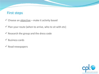 Preparing to network Choose an  objective  – make it activity based Plan your route (when to arrive, who to sit with etc) Research the group and the dress code Business cards Read newspapers First steps 