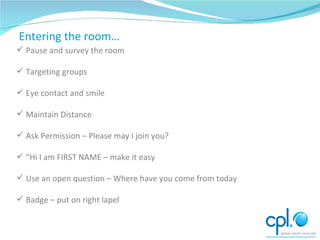 How to start networking Pause and survey the room Targeting groups Eye contact and smile Maintain Distance Ask Permission – Please may I join you? “ Hi I am FIRST NAME – make it easy Use an open question – Where have you come from today Badge – put on right lapel Entering the room… 