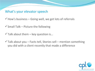 Conversing How’s business – Going well, we get lots of referrals Small Talk – Picture the following Talk about them – key question is… Talk about you – Facts tell, Stories sell – mention something you did with a client recently that made a difference What’s your elevator speech 