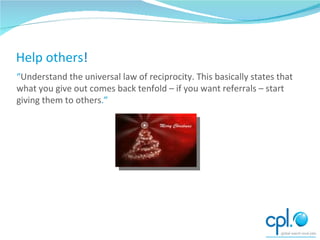 Help others ! “ Understand the universal law of reciprocity. This basically states that what you give out comes back tenfold – if you want referrals – start giving them to others .” 