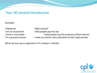 Exercises Examples Traditional “ Afters   based ” I am an accountant I help people pay less tax I work in real estate I help people buy the property of their dreams I’m a personal trainer I make my clients more attractive to their ideal partner What can you say as opposed to  I’m a lawyer / solicitor Your 30 second introduction 