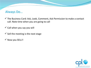 The Follow up The Business Card: Ask, Look, Comment, Ask Permission to make a contact call. Note time when you are going to call Call when you say you will Sell the meeting is the next stage Now you SELL!! Always Do… 