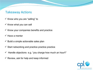 Know who you are “selling” to Know what you can sell Know your companies benefits and practice Have a mentor Build a simple actionable sales plan Start networking and practice practice practice  Handle objections  e.g. “you charge how much an hour!!” Review, ask for help and keep informed Moving on Takeaway Actions 