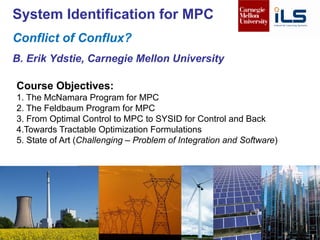1B Erik Ydstie, CMU
Course Objectives:
1. The McNamara Program for MPC
2. The Feldbaum Program for MPC
3. From Optimal Control to MPC to SYSID for Control and Back
4.Towards Tractable Optimization Formulations
5. State of Art (Challenging – Problem of Integration and Software)
System Identification for MPC
Conflict of Conflux?
B. Erik Ydstie, Carnegie Mellon University
 