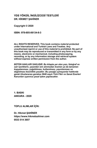 YDS YÖKDİL İNGİLİZCESİ TESTLERİ
DR. HİKMET ŞAHİNER
Copyright © 2020
ISBN: 978-605-06134-8-3
ALL RIGHTS RESERVED. This book contains material protected
under International and Turkish Laws and Treaties. Any
unauthorized reprint or use of this material is prohibited. No part of
this book may be reproduced or transmitted in any form or by any
means, electronic or mechanical, including photocopying,
recording, or by any information storage and retrieval system
without express written permission from the author.
BÜTÜN HAKLARI SAKLIDIR. Bu kitapta yer alan yazı, fotoğraf ve
sair içeriklerin, yazardan izin alınmadan kısmen ya da tamamen
kopyalanması, çoğaltılması, kullanılması, yayınlanması ve
dağıtılması kesinlikle yasaktır. Bu yasağa uymayanlar hakkında
gerek Uluslararası gerekse 5846 sayılı Türk Fikir ve Sanat Eserleri
Kanunları uyarınca yasal işlem yapılacaktır.
1. BASKI
ANKARA - 2020
TOPLU ALIMLAR İÇİN:
Dr. Hikmet ŞAHİNER
https://www.hikmetsahiner.com
0533 514 3657
 