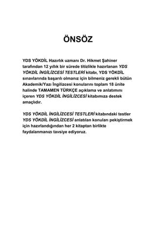 ÖNSÖZ
YDS YÖKDİL Hazırlık uzmanı Dr. Hikmet Şahiner
tarafından 12 yıllık bir sürede titizlikle hazırlanan YDS
YÖKDİL İNGİLİZCESİ TESTLERİ kitabı, YDS YÖKDİL
sınavlarında başarılı olmanız için bilmeniz gerekli bütün
Akademik/Yazı İngilizcesi konularını toplam 18 ünite
halinde TAMAMEN TÜRKÇE açıklama ve anlatımını
içeren YDS YÖKDİL İNGİLİZCESİ kitabımıza destek
amaçlıdır.
YDS YÖKDİL İNGİLİZCESİ TESTLERİ kitabındaki testler
YDS YÖKDİL İNGİLİZCESİ anlatılan konuları pekiştirmek
için hazırlandığından her 2 kitaptan birlikte
faydalanmanızı tavsiye ediyoruz.
 