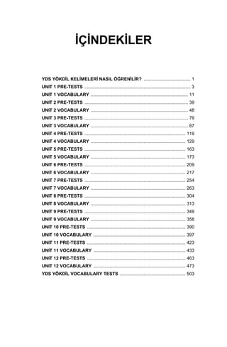 İÇİNDEKİLER
YDS YÖKDİL KELİMELERİ NASIL ÖĞRENİLİR? ..................................... 1
UNIT 1 PRE-TESTS .................................................................................... 3
UNIT 1 VOCABULARY ............................................................................. 11
UNIT 2 PRE-TESTS .................................................................................. 39
UNIT 2 VOCABULARY ............................................................................. 48
UNIT 3 PRE-TESTS .................................................................................. 79
UNIT 3 VOCABULARY ............................................................................. 87
UNIT 4 PRE-TESTS ................................................................................ 119
UNIT 4 VOCABULARY ........................................................................... 129
UNIT 5 PRE-TESTS ................................................................................ 163
UNIT 5 VOCABULARY ........................................................................... 173
UNIT 6 PRE-TESTS ................................................................................ 209
UNIT 6 VOCABULARY ........................................................................... 217
UNIT 7 PRE-TESTS ................................................................................ 254
UNIT 7 VOCABULARY ........................................................................... 263
UNIT 8 PRE-TESTS ................................................................................ 304
UNIT 8 VOCABULARY ........................................................................... 313
UNIT 9 PRE-TESTS ................................................................................ 349
UNIT 9 VOCABULARY ........................................................................... 358
UNIT 10 PRE-TESTS .............................................................................. 390
UNIT 10 VOCABULARY ......................................................................... 397
UNIT 11 PRE-TESTS .............................................................................. 423
UNIT 11 VOCABULARY ......................................................................... 433
UNIT 12 PRE-TESTS .............................................................................. 463
UNIT 12 VOCABULARY ......................................................................... 473
YDS YÖKDİL VOCABULARY TESTS .................................................... 503
 