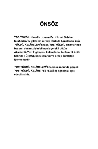 ÖNSÖZ
YDS YÖKDİL Hazırlık uzmanı Dr. Hikmet Şahiner
tarafından 12 yıllık bir sürede titizlikle hazırlanan YDS
YÖKDİL KELİMELERİ kitabı, YDS YÖKDİL sınavlarında
başarılı olmanız için bilmeniz gerekli bütün
Akademik/Yazı İngilizcesi kelimelerini toplam 12 ünite
halinde TÜRKÇE karşılıklarını ve örnek cümleleri
içermektedir.
YDS YÖKDİL KELİMELERİ kitabının sonunda gerçek
YDS YÖKDİL KELİME TESTLERİ ile kendinizi test
edebilirsiniz.
 