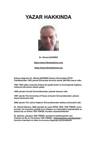 YAZAR HAKKINDA
Dr. Hikmet ŞAHİNER
https://www.hikmetsahiner.com
https://www.hikmetsahiner.org
Ankara doğumlu Dr. Hikmet ŞAHİNER Ankara Üniversitesi DTCF
Fakültesinden 1993 yılında Üniversite birincisi olarak (94/100) mezun oldu.
1991-1993 yılları arasında Ankara’da çeşitli şirket ve kuruluşlarda İngilizce
mütercim-tercüman olarak çalıştı.
1995 yılında Cornell Üniversitesinden yüksek lisansını aldı.
1997 yılında The University of Texas at Austin Üniversitesinden yüksek
lisans derecesini aldı.
2002 yılında The Johns Hopkins Üniversitesinden doktora derecesini aldı.
Dr. Hikmet Şahiner, 2004 yılından bu yana KPDS, ÜDS, YDS YÖKDİL sınav
soruları, bu sınavlara yönelik kurs kitapları ve materyalleri hazırlamakta ve
Ankara’da ve Online YDS YÖKDİL Kursları düzenlemektedir!
Dr. Şahiner, yüzyüze YDS YÖKDİL kurslarına katılamayanlar için
Türkiye’nin İlk ve Tek Online YDS YÖKDİL ( hikmetsahiner.org/ydsonline )
Kursunu hazırladı ve halen bu kursunu başarıyla yürütmektedir.
 