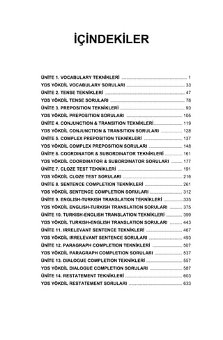 İÇİNDEKİLER
ÜNİTE 1. VOCABULARY TEKNİKLERİ ..................................................... 1
YDS YÖKDİL VOCABULARY SORULARI ............................................... 33
ÜNİTE 2. TENSE TEKNİKLERİ ................................................................ 47
YDS YÖKDİL TENSE SORULARI ............................................................ 78
ÜNİTE 3. PREPOSITION TEKNİKLERİ .................................................... 93
YDS YÖKDİL PREPOSITION SORULARI ............................................. 105
ÜNİTE 4. CONJUNCTION & TRANSITION TEKNİKLERİ....................... 119
YDS YÖKDİL CONJUNCTION & TRANSITION SORULARI ................. 128
ÜNİTE 5. COMPLEX PREPOSITION TEKNİKLERİ ............................... 137
YDS YÖKDİL COMPLEX PREPOSITION SORULARI ........................... 148
ÜNİTE 6. COORDINATOR & SUBORDINATOR TEKNİKLERİ .............. 161
YDS YÖKDİL COORDINATOR & SUBORDINATOR SORULARI ......... 177
ÜNİTE 7. CLOZE TEST TEKNİKLERİ .................................................... 191
YDS YÖKDİL CLOZE TEST SORULARI ................................................ 216
ÜNİTE 8. SENTENCE COMPLETION TEKNİKLERİ .............................. 261
YDS YÖKDİL SENTENCE COMPLETION SORULARI .......................... 312
ÜNİTE 9. ENGLISH-TURKISH TRANSLATION TEKNİKLERİ ................335
YDS YÖKDİL ENGLISH-TURKISH TRANSLATION SORULARI .......... 375
ÜNİTE 10. TURKISH-ENGLISH TRANSLATION TEKNİKLERİ ............. 399
YDS YÖKDİL TURKISH-ENGLISH TRANSLATION SORULARI .......... 443
ÜNİTE 11. IRRELEVANT SENTENCE TEKNİKLERİ ............................. 467
YDS YÖKDİL IRRELEVANT SENTENCE SORULARI ........................... 493
ÜNİTE 12. PARAGRAPH COMPLETION TEKNİKLERİ ........................ 507
YDS YÖKDİL PARAGRAPH COMPLETION SORULARI ...................... 537
ÜNİTE 13. DIALOGUE COMPLETION TEKNİKLERİ ............................. 557
YDS YÖKDİL DIALOGUE COMPLETION SORULARI .......................... 587
ÜNİTE 14. RESTATEMENT TEKNİKLERİ .............................................. 603
YDS YÖKDİL RESTATEMENT SORULARI ........................................... 633
 