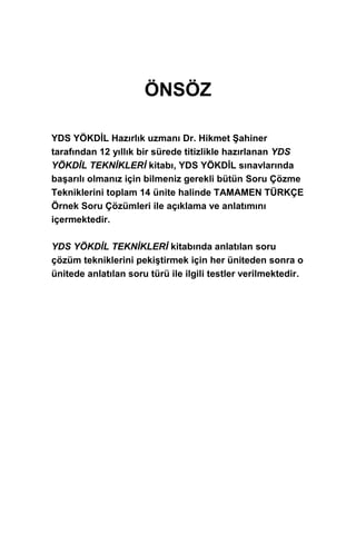 ÖNSÖZ
YDS YÖKDİL Hazırlık uzmanı Dr. Hikmet Şahiner
tarafından 12 yıllık bir sürede titizlikle hazırlanan YDS
YÖKDİL TEKNİKLERİ kitabı, YDS YÖKDİL sınavlarında
başarılı olmanız için bilmeniz gerekli bütün Soru Çözme
Tekniklerini toplam 14 ünite halinde TAMAMEN TÜRKÇE
Örnek Soru Çözümleri ile açıklama ve anlatımını
içermektedir.
YDS YÖKDİL TEKNİKLERİ kitabında anlatılan soru
çözüm tekniklerini pekiştirmek için her üniteden sonra o
ünitede anlatılan soru türü ile ilgili testler verilmektedir.
 