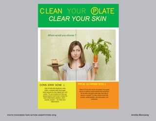 youth designers take action competition 2014 Jeneba Mansaray 
CLEAN YOUR pLATE 
CLEAR YOUR SKIN 
CONS: EWW ACNE :( PROS: GLOWING SKIN :) 
Which would you choose ? 
High GI foods (like doughnuts, white 
bread, or pretzels) spike blood sugar 
levels because the body digests them very 
quickly. This can increase acne flare-ups 
because spiked insulin levels increase the 
body’s inflammatory reactions, which — 
surprise, surprise — can mean acne 
inflammations 
Vitamin A Foods like carrots and spinach are a good 
source of vitamin A, which prevents the overproduc-tion 
of cells in the skin’s outer layer. Not a fan of 
spinach or carrots? Try other vitamin A stars like 
pumpkin, sweet potatoes, dark leafy greens, and 
cantaloupe 
 