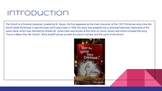 Introduction
The Grinch is a fictional character created by Dr. Seuss. He first appeared as the main character of the 1957 Christmas story How the
Grinch Stole Christmas! it was the book and 9 years later in 1966, the story was adapted into a animated television featurette of the
same name, which was directed by Charles M. Jones (who was known at this time as Chuck Jones) and which included the song
"You're a Mean One, Mr. Grinch". Boris Karloff serves as both the story's narrator and the voice of the Grinch.
 