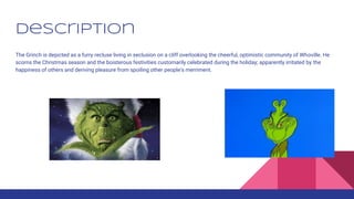 Description
The Grinch is depicted as a furry recluse living in seclusion on a cliff overlooking the cheerful, optimistic community of Whoville. He
scorns the Christmas season and the boisterous festivities customarily celebrated during the holiday; apparently irritated by the
happiness of others and deriving pleasure from spoiling other people's merriment.
 