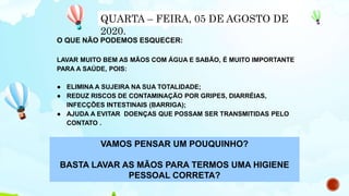 O QUE NÃO PODEMOS ESQUECER:
LAVAR MUITO BEM AS MÃOS COM ÁGUA E SABÃO, É MUITO IMPORTANTE
PARA A SAÚDE, POIS:
● ELIMINA A SUJEIRA NA SUA TOTALIDADE;
● REDUZ RISCOS DE CONTAMINAÇÃO POR GRIPES, DIARRÉIAS,
INFECÇÕES INTESTINAIS (BARRIGA);
● AJUDA A EVITAR DOENÇAS QUE POSSAM SER TRANSMITIDAS PELO
CONTATO .
QUARTA – FEIRA, 05 DE AGOSTO DE
2020.
VAMOS PENSAR UM POUQUINHO?
BASTA LAVAR AS MÃOS PARA TERMOS UMA HIGIENE
PESSOAL CORRETA?
 