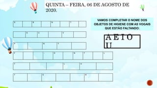 VAMOS COMPLETAR O NOME DOS
OBJETOS DE HIGIENE COM AS VOGAIS
QUE ESTÃO FALTANDO:
S B N T
S C V
P N T
F - D N T L
T L H
T S R
QUINTA – FEIRA, 06 DE AGOSTO DE
2020.
 