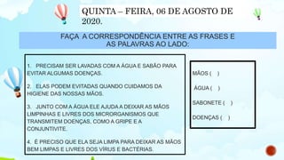 FAÇA A CORRESPONDÊNCIA ENTRE AS FRASES E
AS PALAVRAS AO LADO:
1. PRECISAM SER LAVADAS COM A ÁGUA E SABÃO PARA
EVITAR ALGUMAS DOENÇAS.
2. ELAS PODEM EVITADAS QUANDO CUIDAMOS DA
HIGIENE DAS NOSSAS MÃOS.
3. JUNTO COM A ÁGUA ELE AJUDA A DEIXAR AS MÃOS
LIMPINHAS E LIVRES DOS MICRORGANISMOS QUE
TRANSMITEM DOENÇAS, COMO A GRIPE E A
CONJUNTIVITE.
4. É PRECISO QUE ELA SEJA LIMPA PARA DEIXAR AS MÃOS
BEM LIMPAS E LIVRES DOS VÍRUS E BACTÉRIAS.
MÃOS ( )
ÁGUA ( )
SABONETE ( )
DOENÇAS ( )
QUINTA – FEIRA, 06 DE AGOSTO DE
2020.
 