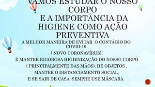 A MELHOR MANEIRA DE EVITAR O CONTÁGIO DO
COVID-19
( NOVO CORONAVÍRUS),
É MANTER RIGOROSA HIGIENIZAÇÃO DO NOSSO CORPO
( PRINCIPALMENTE DAS MÃOS), DE OBJETOS ,
MANTER O DISTANCIAMENTO SOCIAL,
E SE SAIR DE CASA SEMPRE USE MÁSCARA.
 