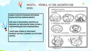 AINDA É MUITO PERIGOSO RETOMAR
NOSSA ROTINA NORMALMENTE.
POR ISSO É NECESSÁRIO MANTER AS
MEDIDAS DE PREVENÇÃO PARA EVITAR A
CONTAMINAÇÃO POR CORONAVÍRUS.
VOCÊ SABE COMO SE PREVENIR?
MARQUE EM SEU CADERNO AS ATITUDES
CERTAS:
SEXTA – FEIRA, 07 DE AGOSTO DE
2020.
 
